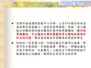  河源市疾病預防控制中心介紹，上月15日接治的兩名
患者都是紫金縣人，症狀是畏寒發熱，咳嗽，兩人隨
後分別轉到深圳福田醫院和廣州陸軍總醫院。廣州陸
軍總醫院、中山醫科大學附屬醫院等大醫院的專家於
昨天到河源，幾位患者被初步診斷為非典型性肺炎
 防疫站一位負責人說，河源沒發生什麼流行病毒，希
望市民不要恐慌，不要亂服藥，實際上，那種病菌在
空氣中都有的，天氣變化、人抵抗力下降的時候就可
能會感染上這種病，服用抗生素沒多大的作用
 
