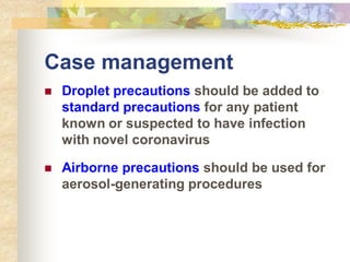 Case management
 Droplet precautions should be added to
standard precautions for any patient
known or suspected to have infection
with novel coronavirus
 Airborne precautions should be used for
aerosol-generating procedures
 