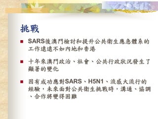 挑戰
 SARS後澳門檢討和提升公共衛生應急體系的
工作遠遠不如內地和香港
 十年來澳門政治、社會、公共行政狀況發生了
顯著的變化
 因有成功應對SARS、H5N1、流感大流行的
經驗，未來面對公共衛生挑戰時，溝通、協調
、合作將變得困難
 