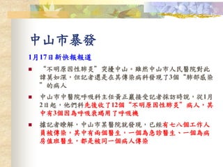 1月17日新快報報道
 “不明原因性肺炎”突擾中山。雖然中山市人民醫院對此
諱莫如深，但記者還是在其傳染病科發現了3個“肺部感染
”的病人
 中山市中醫院呼吸科主任黃正巖接受記者採訪時說，從1月
2日起，他們科先後收了12個“不明原因性肺炎”病人，其
中有3個因為呼吸衰竭用了呼吸機
 據記者瞭解，中山市某醫院就發現，已經有七八個工作人
員被傳染，其中有兩個醫生，一個為急診醫生、一個為病
房值班醫生，都是被同一個病人傳染
中山市暴發
 