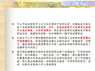  中山市疾病控制中心古主任在電話中告訴記者，這種疾病已經引
起了各級領導的高度重視。15日，省疾病控制中心的專家已經到
中山進行取樣，正在研究標本。現在還不能確定這種病是什麼原
因造成的，根據臨床特點，初步推斷是一種呼吸道傳染病
 記者在中山市中醫院醫務科採訪時，剛好遇上在那裡的實習醫生
申請集體休息，因為怕傳染這種至今都沒找到“罪魁禍首”的肺
炎。據珠海衛校的幾個實習生介紹，她們有兩個同學因為感染了
這種肺炎而住院了
 廣州軍區總醫院呼吸科在前段時間治療了兩個感染“不明原因性
肺炎”的河源醫生，一個已出院，另一個穩定。廣州醫學院第一
附屬醫院廣州呼吸疾病研究所也有兩個河源患者，用了呼吸機治
療，現已基本脫離危險。兩院雖然治療過“不明原因性肺炎”患
者，但都沒有發現工作人員被傳染
 
