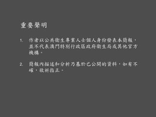 重要聲明
1. 作者以公共衛生專業人士個人身份發表本簡報，
並不代表澳門特別行政區政府衛生局或其他官方
機構。
2. 簡報內描述和分析乃基於已公開的資料，如有不
確，敬祈指正。
 