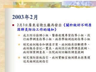 2003年2月
 2月3日廣東省衛生廳再發出《關於做好不明原
因肺炎防治工作的通知》
 成立防治協調小組、醫療救護專家指導小組、流
行病學調查指導小組、病原學檢測技術指導小組
 制定病例報告和調查方案、病例臨床診斷標準、
病例報告登記一覽表、病例流行病學調查提綱、
病例個案調查表、住院病例回顧性調查提綱
 制定預防措施指引、病例實驗室檢測標本採集運
送及檢測技術指引
 