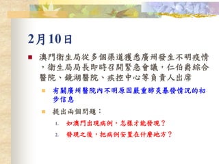 2月10日
 澳門衛生局從多個渠道獲悉廣州發生不明疫情
，衛生局局長即時召開緊急會議，仁伯爵綜合
醫院、鏡湖醫院、疾控中心等負責人出席
 有關廣州醫院內不明原因嚴重肺炎暴發情況的初
步信息
 提出兩個問題：
1. 如澳門出現病例，怎樣才能發現？
2. 發現之後，把病例安置在什麼地方？
 
