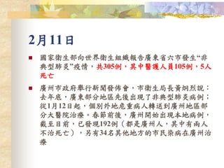 2月11日
 國家衛生部向世界衛生組織報告廣東省六市發生“非
典型肺炎”疫情，共305例，其中醫護人員105例，5人
死亡
 廣州市政府舉行新聞發佈會，市衛生局長黃炯烈說：
去年底，廣東部分地區先後出現了非典型肺炎病例；
從1月12日起，個別外地危重病人轉送到廣州地區部
分大醫院治療。春節前後，廣州開始出現本地病例，
截至目前，已發現192例（都是廣州人，其中有兩人
不治死亡），另有34名其他地方的市民染病在廣州治
療
 