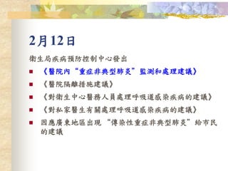 2月12日
衛生局疾病預防控制中心發出
 《醫院內“重症非典型肺炎”監測和處理建議》
 《醫院隔離措施建議》
 《對衛生中心醫務人員處理呼吸道感染疾病的建議》
 《對私家醫生有關處理呼吸道感染疾病的建議》
 因應廣東地區出現 “傳染性重症非典型肺炎”給市民
的建議
 