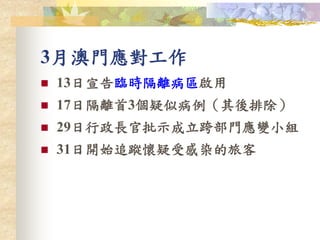 3月澳門應對工作
 13日宣告臨時隔離病區啟用
 17日隔離首3個疑似病例（其後排除）
 29日行政長官批示成立跨部門應變小組
 31日開始追蹤懷疑受感染的旅客
 