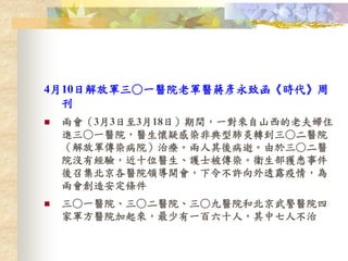 4月10日解放軍三○一醫院老軍醫蔣彥永致函《時代》周
刊
 兩會（3月3日至3月18日）期間，一對來自山西的老夫婦住
進三○一醫院，醫生懷疑感染非典型肺炎轉到三○二醫院
（解放軍傳染病院）治療。兩人其後病逝。由於三○二醫
院沒有經驗，近十位醫生、護士被傳染。衞生部獲悉事件
後召集北京各醫院領導開會，下令不許向外透露疫情，為
兩會創造安定條件
 三○一醫院、三○二醫院、三○九醫院和北京武警醫院四
家軍方醫院加起來，最少有一百六十人，其中七人不治
 