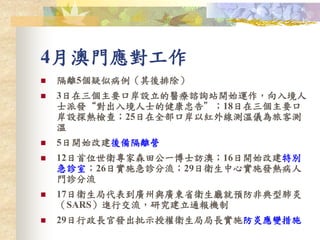 4月澳門應對工作
 隔離5個疑似病例（其後排除）
 3日在三個主要口岸設立的醫療諮詢站開始運作，向入境人
士派發“對出入境人士的健康忠告”；18日在三個主要口
岸設探熱檢查；25日在全部口岸以紅外線測溫儀為旅客測
溫
 5日開始改建後備隔離營
 12日首位世衛專家森田公一博士訪澳；16日開始改建特別
急診室；26日實施急診分流；29日衛生中心實施發熱病人
門診分流
 17日衛生局代表到廣州與廣東省衛生廳就預防非典型肺炎
（SARS）進行交流，研究建立通報機制
 29日行政長官發出批示授權衛生局局長實施防炎應變措施
 
