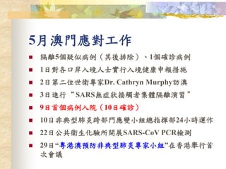 5月澳門應對工作
 隔離5個疑似病例（其後排除）、1個確診病例
 1日對各口岸入境人士實行入境健康申報措施
 2日第二位世衛專家Dr. Cathryn Murphy訪澳
 3日進行“ SARS無症狀接觸者集體隔離演習 ”
 9日首個病例入院（10日確診）
 10日非典型肺炎跨部門應變小組總指揮部24小時運作
 22日公共衛生化驗所開展SARS-CoV PCR檢測
 29日“粵港澳預防非典型肺炎專家小組”在香港舉行首
次會議
 