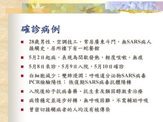 確診病例
 28歲男性，空調技工，常居廣東斗門，無SARS病人
接觸史，居所樓下有一蛇餐館
 5月2日起病，表現為間歇發熱，輕度咳嗽，無痰
 5月8日來診，5月9日入院，5月10日確診
 白細胞減少；雙肺浸潤；呼吸道分泌物SARS病毒
PCR檢驗陽性； 恢復期SARS病毒抗體陽轉
 入院後給予抗病毒藥、抗生素及類固醇激素治療
 病情穩定並逐步好轉，無呼吸困難，不需輔助呼吸
 曾密切接觸病者的人均沒有被傳染
 