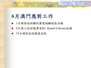 6月澳門應對工作
 1日確診病例轉到康復隔離病區治療
 9日第三位世衛專家Dr. Daniel Libraty訪澳
 13日確診病例康復出院
 