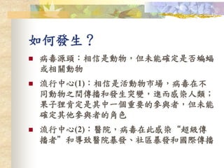 如何發生？
 病毒源頭：相信是動物，但未能確定是否蝙蝠
或相關動物
 流行中心(1)：相信是活動物市場，病毒在不
同動物之間傳播和發生突變，進而感染人類；
果子狸肯定是其中一個重要的參與者，但未能
確定其他參與者的角色
 流行中心(2)：醫院，病毒在此感染“超級傳
播者”和導致醫院暴發、社區暴發和國際傳播
 
