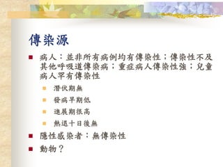 傳染源
 病人：並非所有病例均有傳染性；傳染性不及
其他呼吸道傳染病；重症病人傳染性強；兒童
病人罕有傳染性
 潛伏期無
 發病早期低
 進展期很高
 熱退十日後無
 隱性感染者：無傳染性
 動物？
 