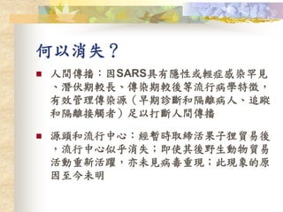 何以消失？
 人間傳播：因SARS具有隱性或輕症感染罕見
、潛伏期較長、傳染期較後等流行病學特徵，
有效管理傳染源（早期診斷和隔離病人、追蹤
和隔離接觸者）足以打斷人間傳播
 源頭和流行中心：經暫時取締活果子狸貿易後
，流行中心似乎消失；即使其後野生動物貿易
活動重新活躍，亦未見病毒重現；此現象的原
因至今未明
 