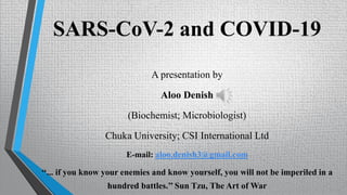 SARS-CoV-2 and COVID-19
A presentation by
Aloo Denish
(Biochemist; Microbiologist)
Chuka University; CSI International Ltd
E-mail: aloo.denish3@gmail.com
‘‘... if you know your enemies and know yourself, you will not be imperiled in a
hundred battles.’’ Sun Tzu, The Art of War
 