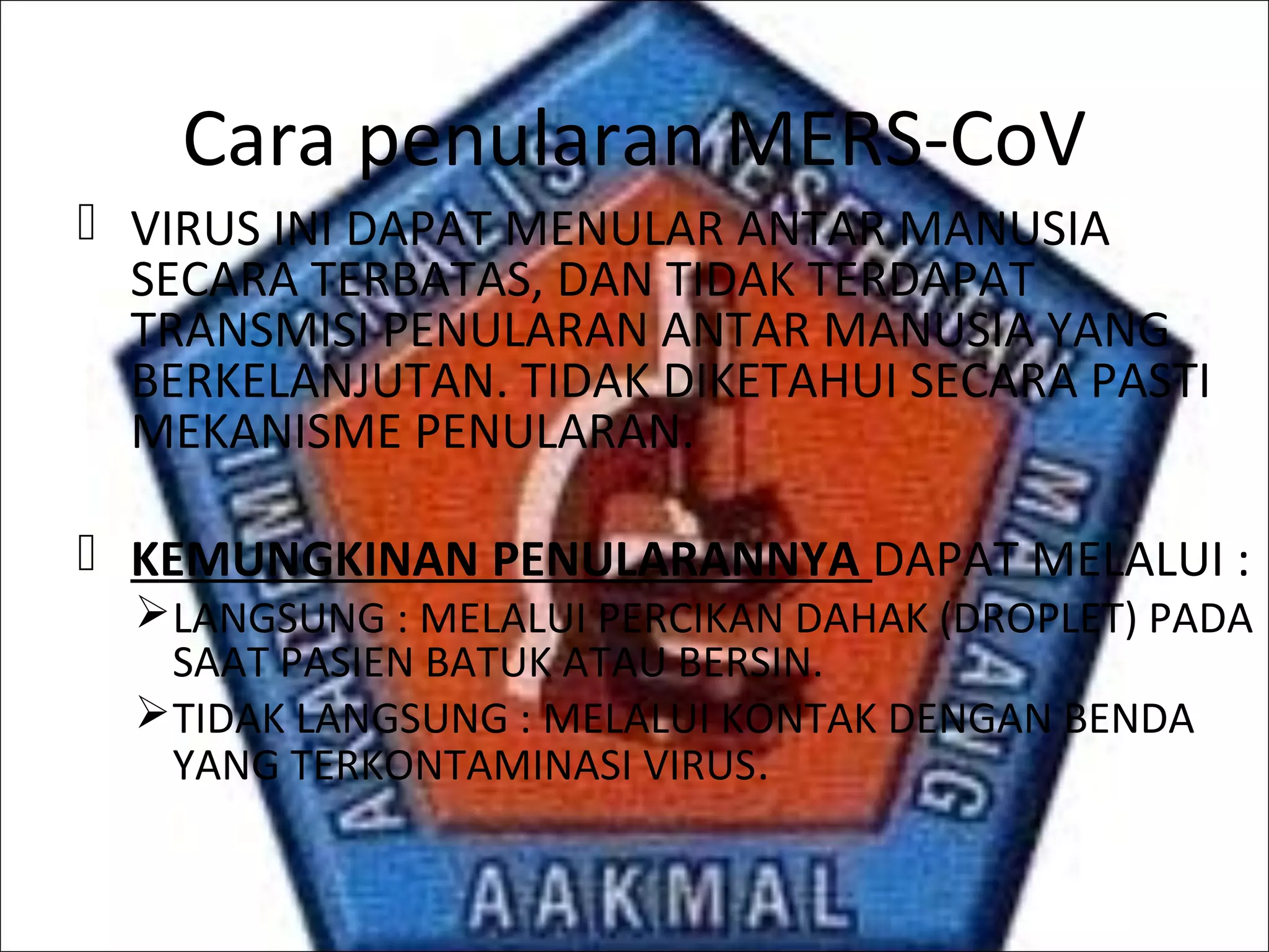 Cara penularan MERS-CoV
 VIRUS INI DAPAT MENULAR ANTAR MANUSIA
SECARA TERBATAS, DAN TIDAK TERDAPAT
TRANSMISI PENULARAN ANTAR MANUSIA YANG
BERKELANJUTAN. TIDAK DIKETAHUI SECARA PASTI
MEKANISME PENULARAN.
 KEMUNGKINAN PENULARANNYA DAPAT MELALUI :
LANGSUNG : MELALUI PERCIKAN DAHAK (DROPLET) PADA
SAAT PASIEN BATUK ATAU BERSIN.
TIDAK LANGSUNG : MELALUI KONTAK DENGAN BENDA
YANG TERKONTAMINASI VIRUS.
 