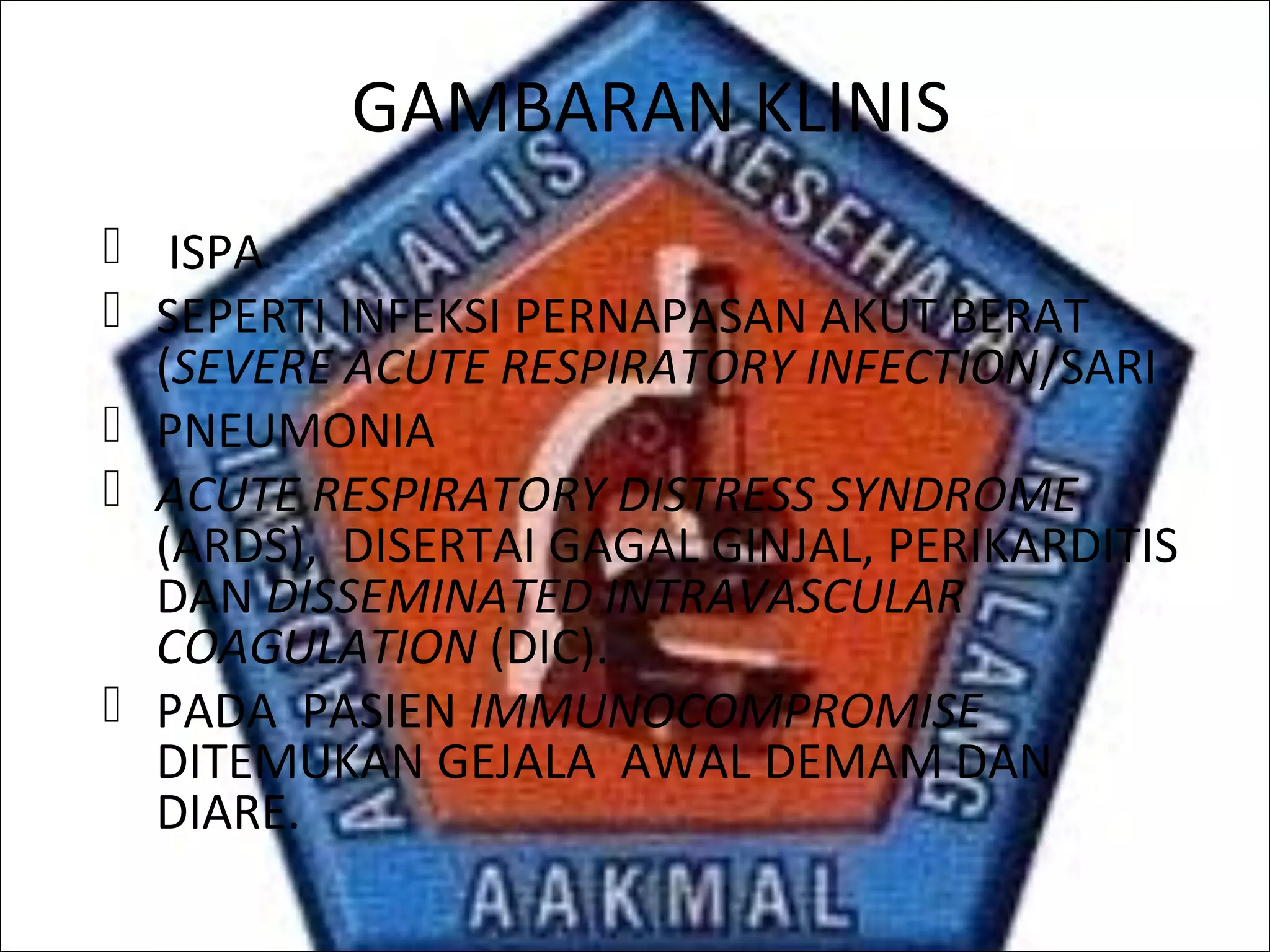 GAMBARAN KLINIS
 ISPA
 SEPERTI INFEKSI PERNAPASAN AKUT BERAT
(SEVERE ACUTE RESPIRATORY INFECTION/SARI
 PNEUMONIA
 ACUTE RESPIRATORY DISTRESS SYNDROME
(ARDS), DISERTAI GAGAL GINJAL, PERIKARDITIS
DAN DISSEMINATED INTRAVASCULAR
COAGULATION (DIC).
 PADA PASIEN IMMUNOCOMPROMISE
DITEMUKAN GEJALA AWAL DEMAM DAN
DIARE.
 