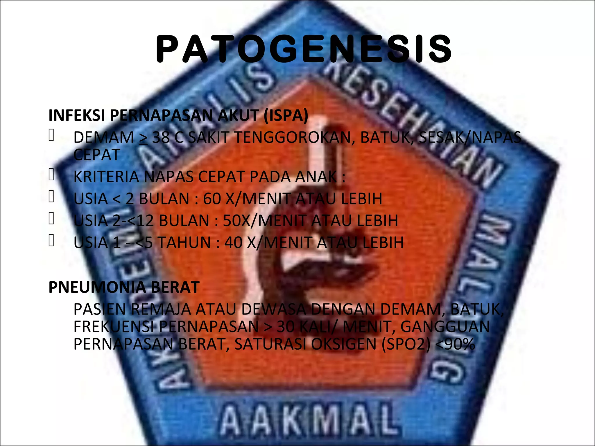 PATOGENESIS
INFEKSI PERNAPASAN AKUT (ISPA)
 DEMAM > 38 C SAKIT TENGGOROKAN, BATUK, SESAK/NAPAS
CEPAT
 KRITERIA NAPAS CEPAT PADA ANAK :
 USIA < 2 BULAN : 60 X/MENIT ATAU LEBIH
 USIA 2-<12 BULAN : 50X/MENIT ATAU LEBIH
 USIA 1 - <5 TAHUN : 40 X/MENIT ATAU LEBIH
PNEUMONIA BERAT
PASIEN REMAJA ATAU DEWASA DENGAN DEMAM, BATUK,
FREKUENSI PERNAPASAN > 30 KALI/ MENIT, GANGGUAN
PERNAPASAN BERAT, SATURASI OKSIGEN (SPO2) <90%
 