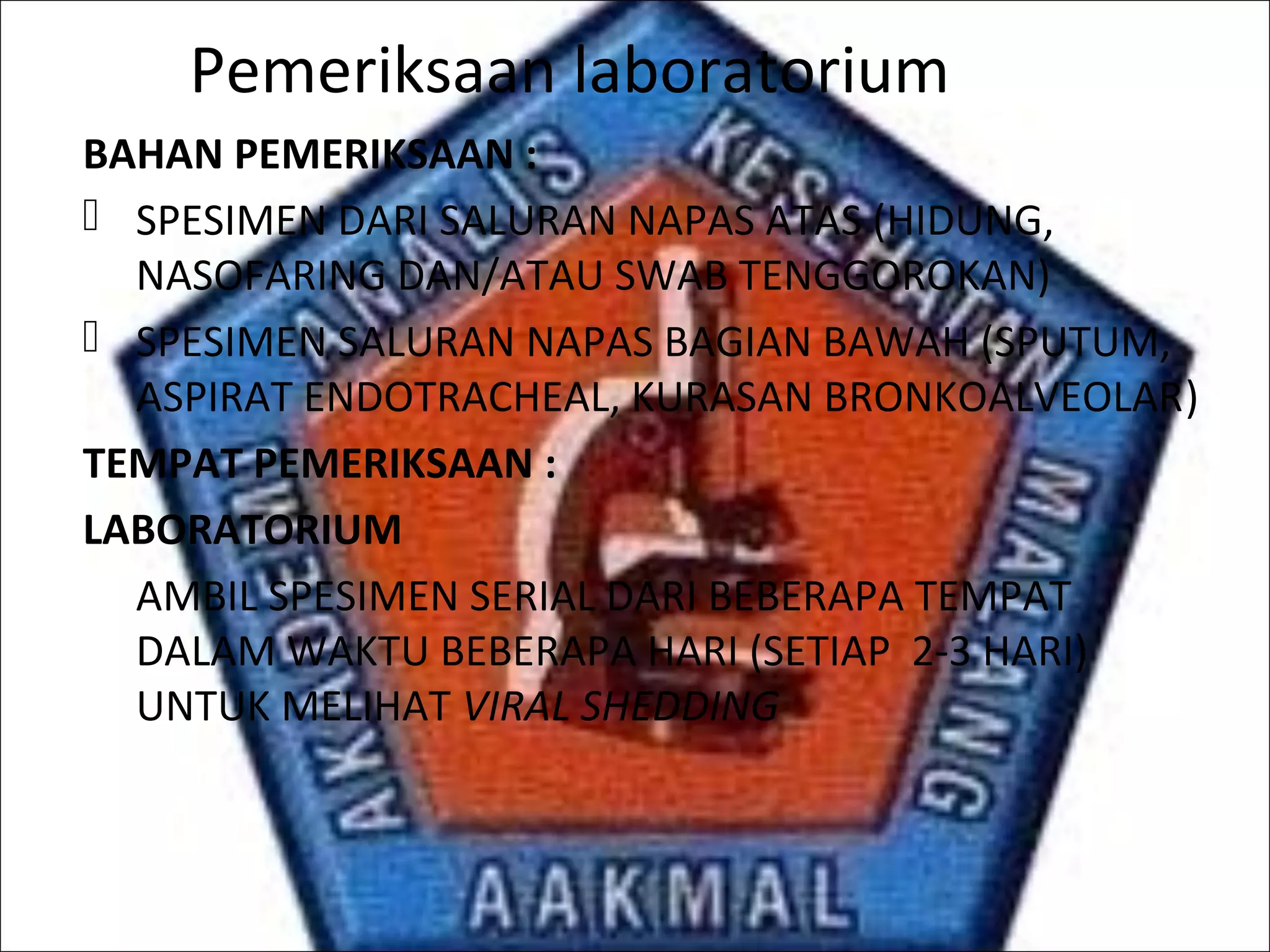 Pemeriksaan laboratorium
BAHAN PEMERIKSAAN :
 SPESIMEN DARI SALURAN NAPAS ATAS (HIDUNG,
NASOFARING DAN/ATAU SWAB TENGGOROKAN)
 SPESIMEN SALURAN NAPAS BAGIAN BAWAH (SPUTUM,
ASPIRAT ENDOTRACHEAL, KURASAN BRONKOALVEOLAR)
TEMPAT PEMERIKSAAN :
LABORATORIUM
AMBIL SPESIMEN SERIAL DARI BEBERAPA TEMPAT
DALAM WAKTU BEBERAPA HARI (SETIAP 2-3 HARI)
UNTUK MELIHAT VIRAL SHEDDING
 