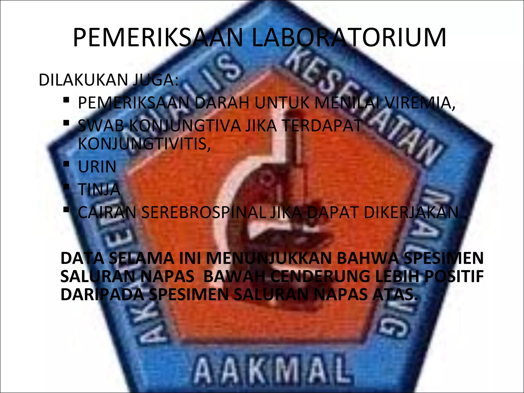 PEMERIKSAAN LABORATORIUM
DILAKUKAN JUGA:
 PEMERIKSAAN DARAH UNTUK MENILAI VIREMIA,
 SWAB KONJUNGTIVA JIKA TERDAPAT
KONJUNGTIVITIS,
 URIN
 TINJA
 CAIRAN SEREBROSPINAL JIKA DAPAT DIKERJAKAN
DATA SELAMA INI MENUNJUKKAN BAHWA SPESIMEN
SALURAN NAPAS BAWAH CENDERUNG LEBIH POSITIF
DARIPADA SPESIMEN SALURAN NAPAS ATAS.
 