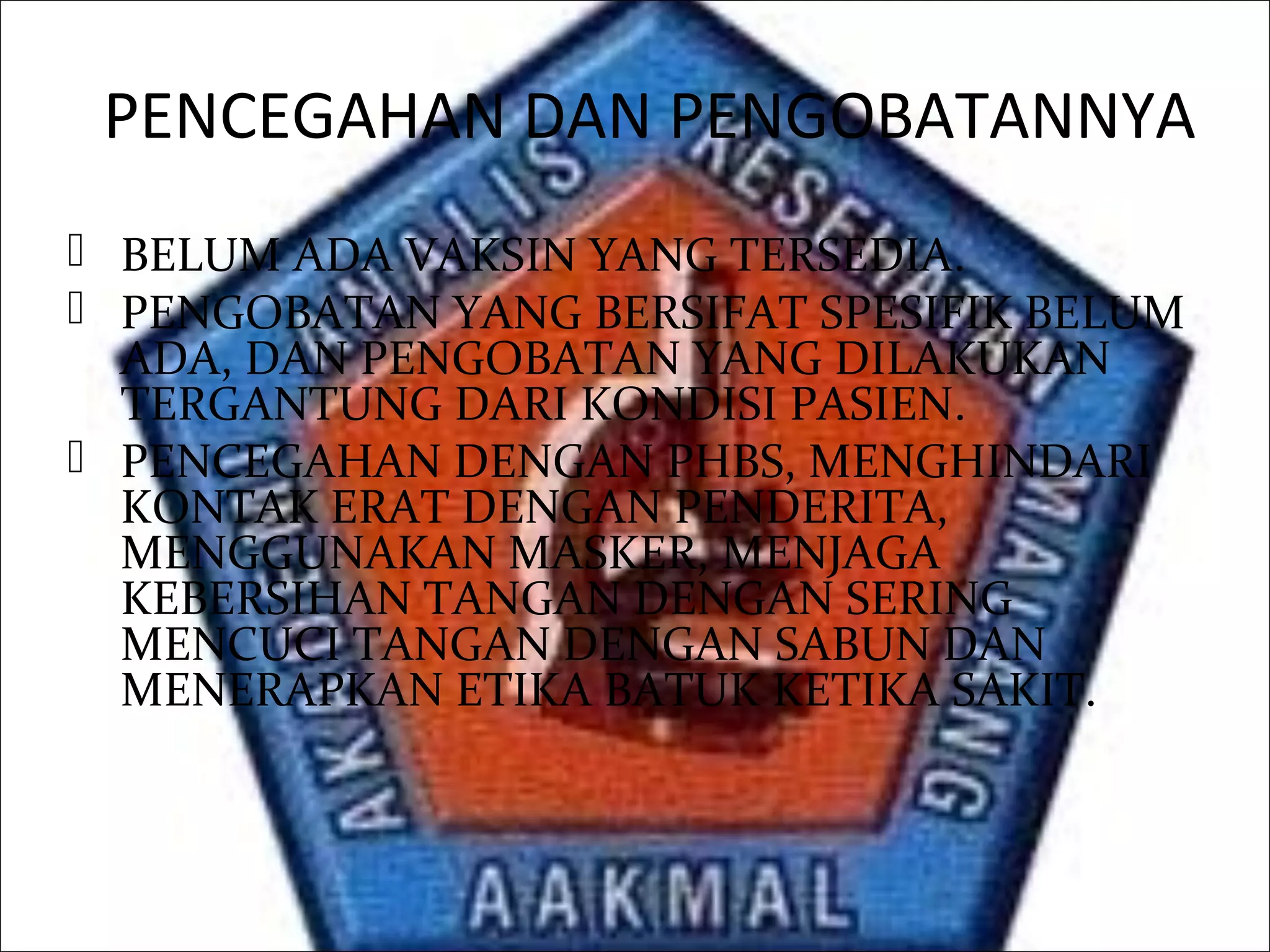 PENCEGAHAN DAN PENGOBATANNYA
 BELUM ADA VAKSIN YANG TERSEDIA.
 PENGOBATAN YANG BERSIFAT SPESIFIK BELUM
ADA, DAN PENGOBATAN YANG DILAKUKAN
TERGANTUNG DARI KONDISI PASIEN.
 PENCEGAHAN DENGAN PHBS, MENGHINDARI
KONTAK ERAT DENGAN PENDERITA,
MENGGUNAKAN MASKER, MENJAGA
KEBERSIHAN TANGAN DENGAN SERING
MENCUCI TANGAN DENGAN SABUN DAN
MENERAPKAN ETIKA BATUK KETIKA SAKIT.
 