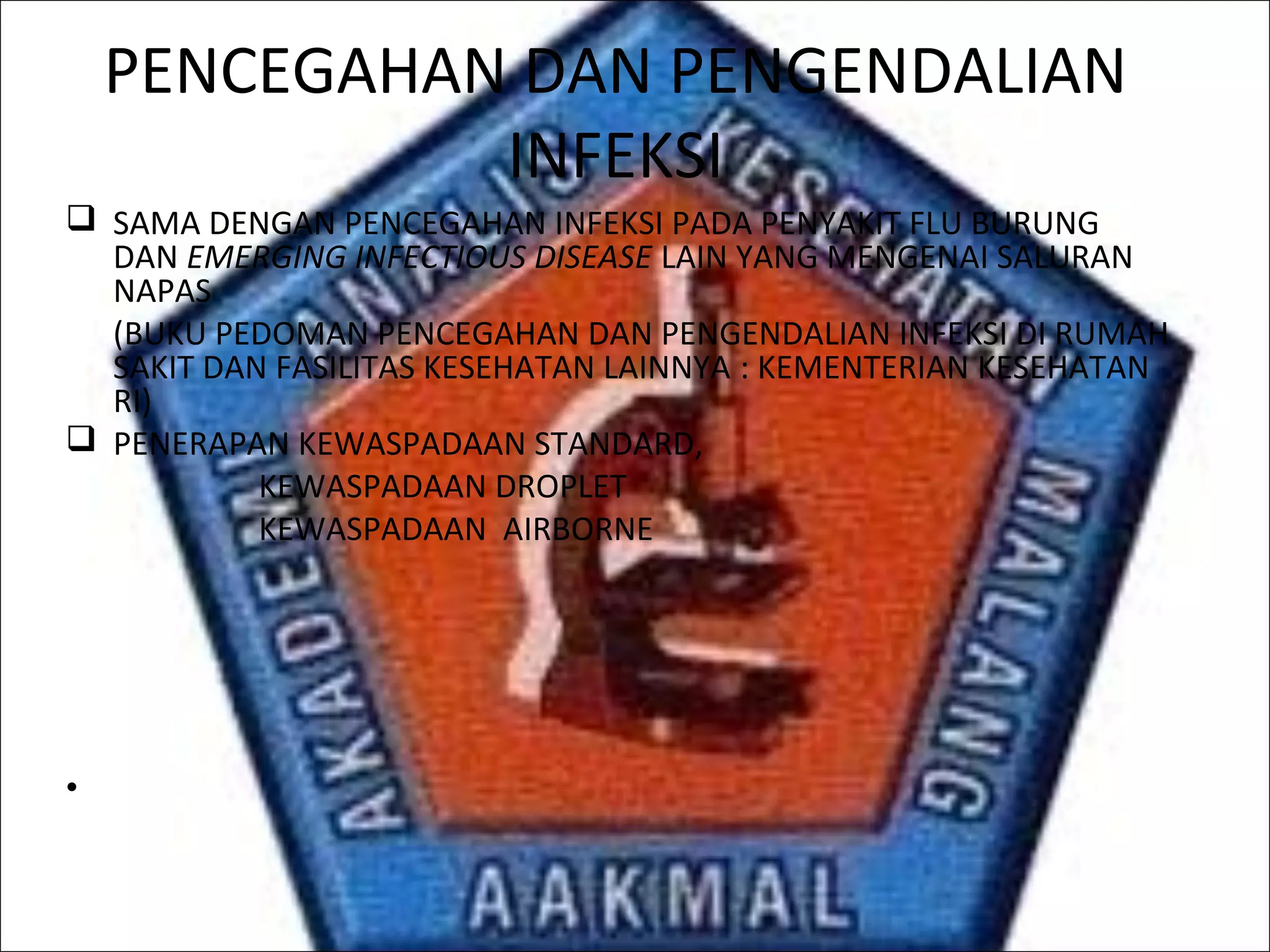 PENCEGAHAN DAN PENGENDALIAN
INFEKSI
 SAMA DENGAN PENCEGAHAN INFEKSI PADA PENYAKIT FLU BURUNG
DAN EMERGING INFECTIOUS DISEASE LAIN YANG MENGENAI SALURAN
NAPAS
(BUKU PEDOMAN PENCEGAHAN DAN PENGENDALIAN INFEKSI DI RUMAH
SAKIT DAN FASILITAS KESEHATAN LAINNYA : KEMENTERIAN KESEHATAN
RI)
 PENERAPAN KEWASPADAAN STANDARD,
KEWASPADAAN DROPLET
KEWASPADAAN AIRBORNE
•
 