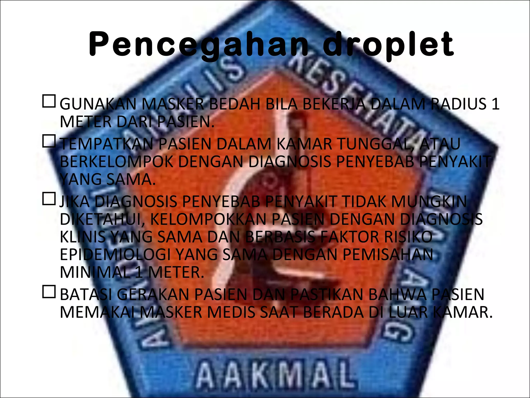 Pencegahan droplet
GUNAKAN MASKER BEDAH BILA BEKERJA DALAM RADIUS 1
METER DARI PASIEN.
TEMPATKAN PASIEN DALAM KAMAR TUNGGAL, ATAU
BERKELOMPOK DENGAN DIAGNOSIS PENYEBAB PENYAKIT
YANG SAMA.
JIKA DIAGNOSIS PENYEBAB PENYAKIT TIDAK MUNGKIN
DIKETAHUI, KELOMPOKKAN PASIEN DENGAN DIAGNOSIS
KLINIS YANG SAMA DAN BERBASIS FAKTOR RISIKO
EPIDEMIOLOGI YANG SAMA DENGAN PEMISAHAN
MINIMAL 1 METER.
BATASI GERAKAN PASIEN DAN PASTIKAN BAHWA PASIEN
MEMAKAI MASKER MEDIS SAAT BERADA DI LUAR KAMAR.
 