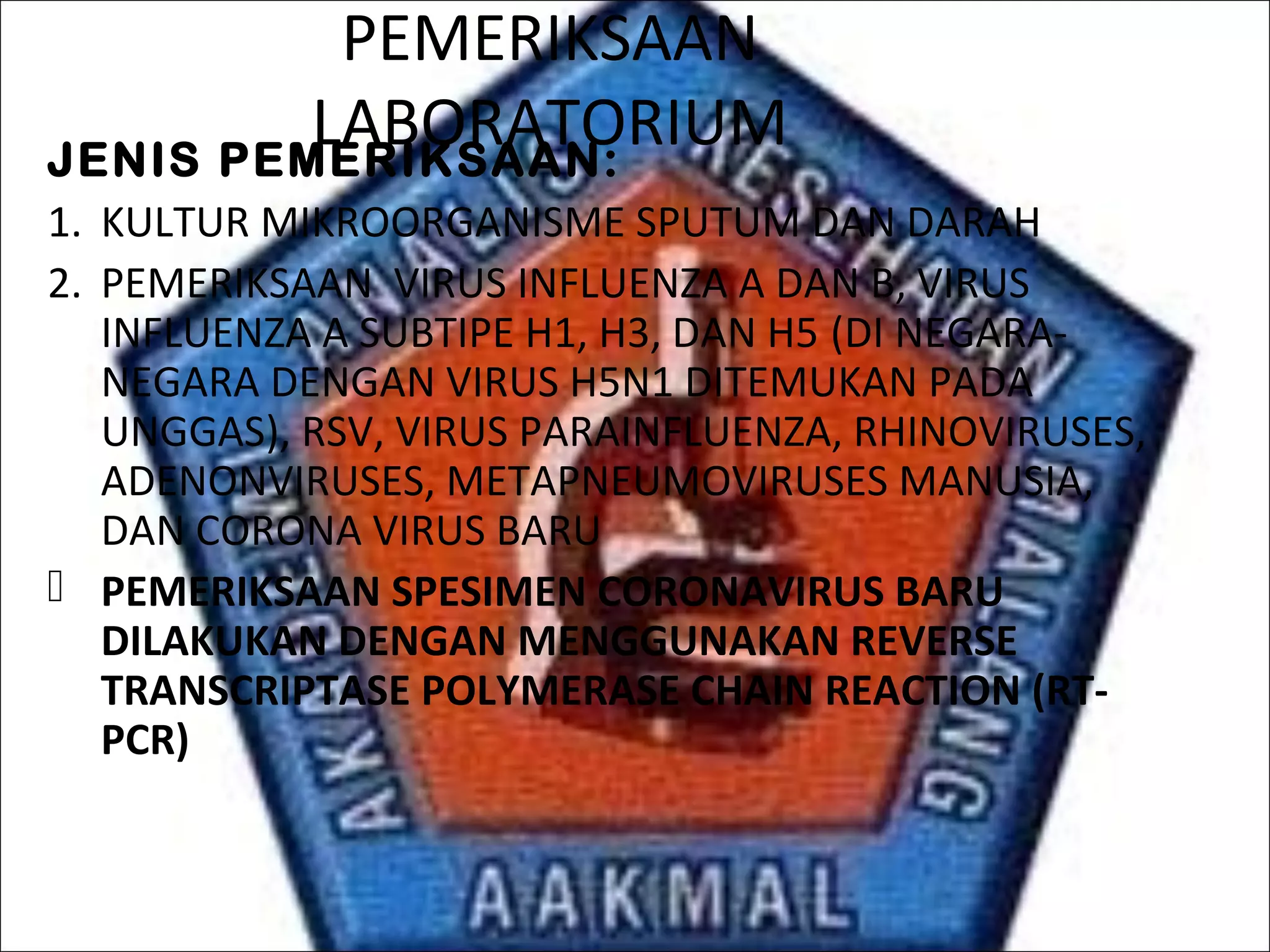 PEMERIKSAAN
LABORATORIUMJENIS PEMERIKSAAN:
1. KULTUR MIKROORGANISME SPUTUM DAN DARAH
2. PEMERIKSAAN VIRUS INFLUENZA A DAN B, VIRUS
INFLUENZA A SUBTIPE H1, H3, DAN H5 (DI NEGARA-
NEGARA DENGAN VIRUS H5N1 DITEMUKAN PADA
UNGGAS), RSV, VIRUS PARAINFLUENZA, RHINOVIRUSES,
ADENONVIRUSES, METAPNEUMOVIRUSES MANUSIA,
DAN CORONA VIRUS BARU
 PEMERIKSAAN SPESIMEN CORONAVIRUS BARU
DILAKUKAN DENGAN MENGGUNAKAN REVERSE
TRANSCRIPTASE POLYMERASE CHAIN REACTION (RT-
PCR)
 