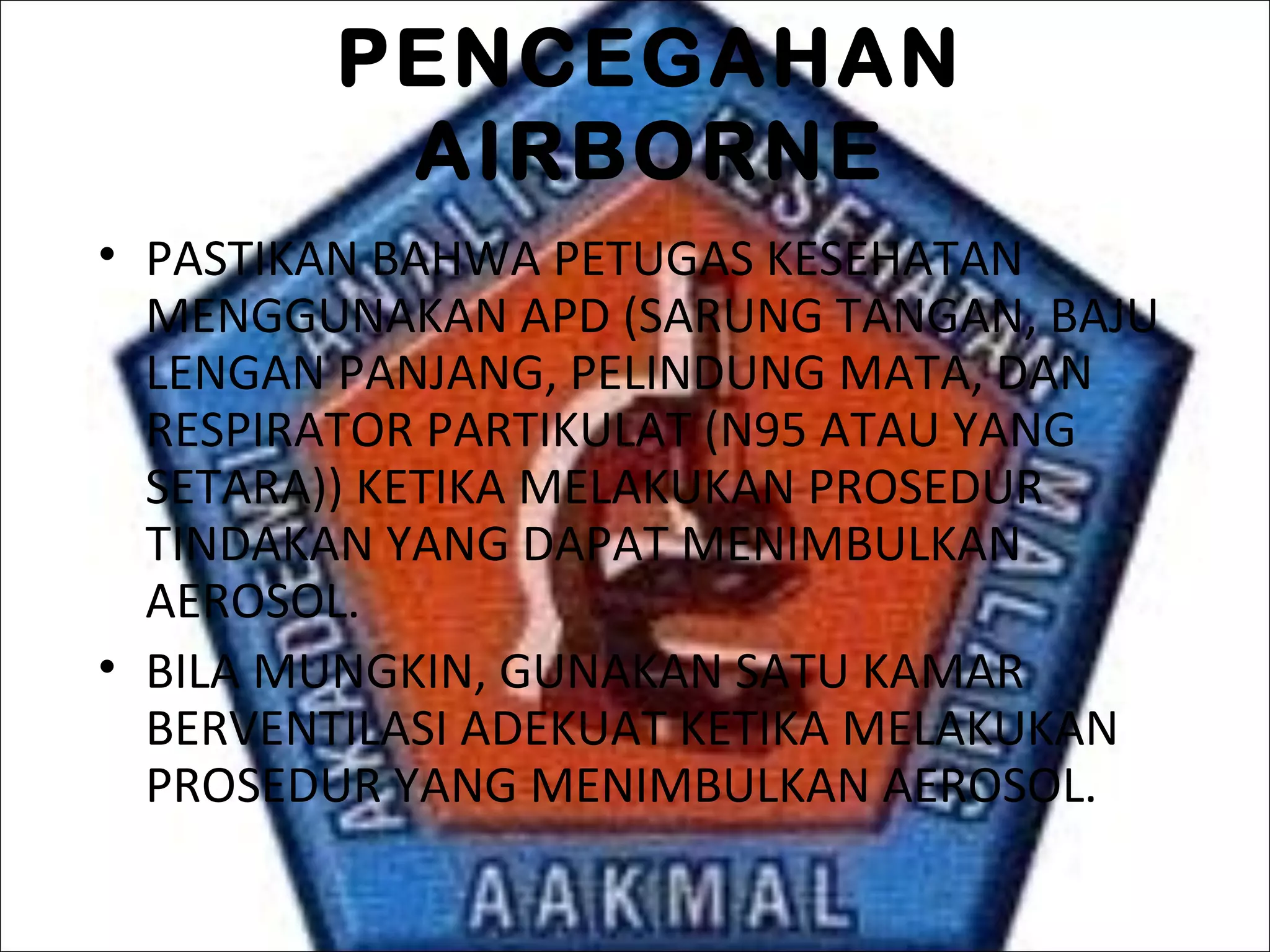 PENCEGAHAN
AIRBORNE
• PASTIKAN BAHWA PETUGAS KESEHATAN
MENGGUNAKAN APD (SARUNG TANGAN, BAJU
LENGAN PANJANG, PELINDUNG MATA, DAN
RESPIRATOR PARTIKULAT (N95 ATAU YANG
SETARA)) KETIKA MELAKUKAN PROSEDUR
TINDAKAN YANG DAPAT MENIMBULKAN
AEROSOL.
• BILA MUNGKIN, GUNAKAN SATU KAMAR
BERVENTILASI ADEKUAT KETIKA MELAKUKAN
PROSEDUR YANG MENIMBULKAN AEROSOL.
 