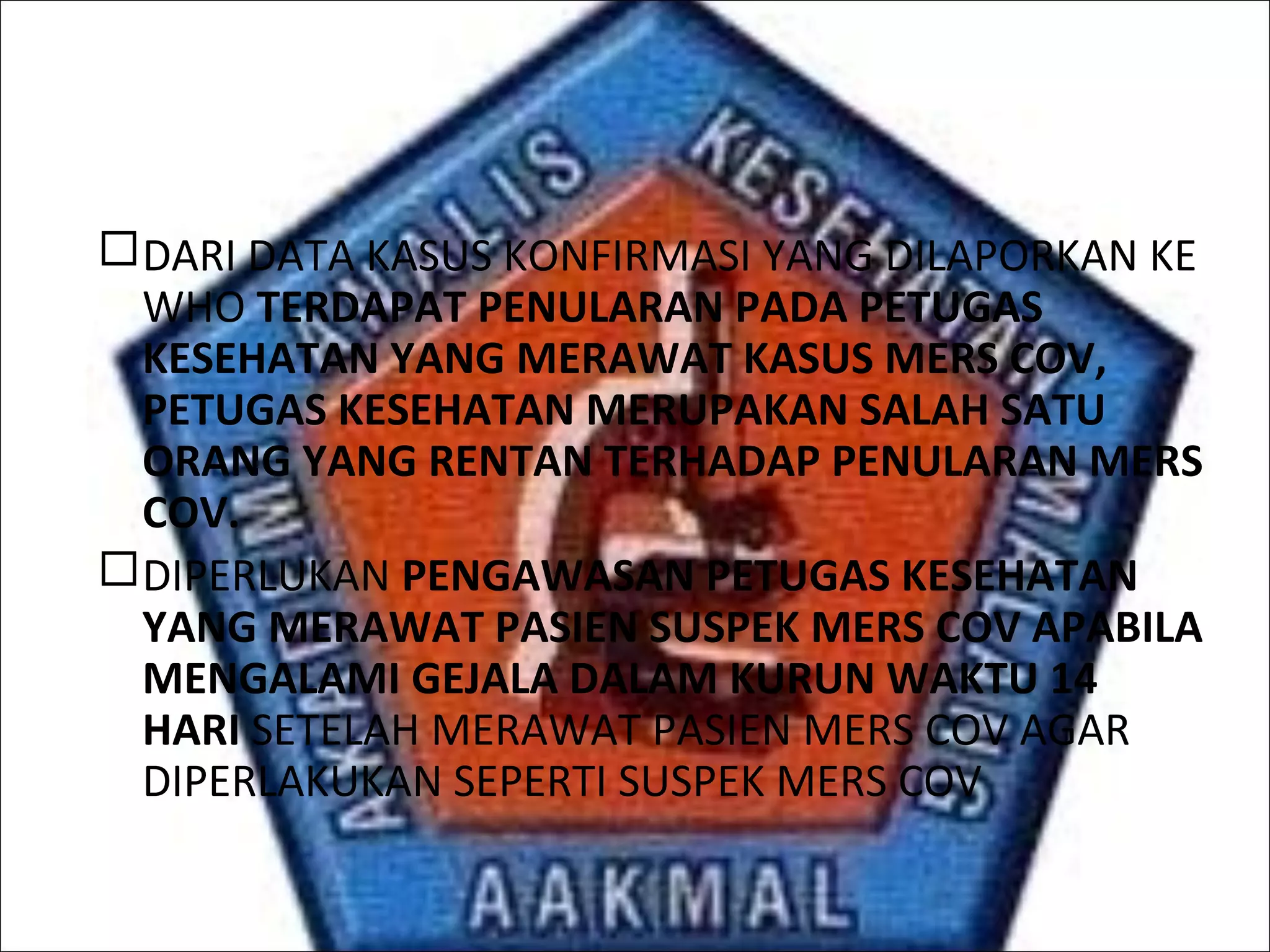 DARI DATA KASUS KONFIRMASI YANG DILAPORKAN KE
WHO TERDAPAT PENULARAN PADA PETUGAS
KESEHATAN YANG MERAWAT KASUS MERS COV,
PETUGAS KESEHATAN MERUPAKAN SALAH SATU
ORANG YANG RENTAN TERHADAP PENULARAN MERS
COV.
DIPERLUKAN PENGAWASAN PETUGAS KESEHATAN
YANG MERAWAT PASIEN SUSPEK MERS COV APABILA
MENGALAMI GEJALA DALAM KURUN WAKTU 14
HARI SETELAH MERAWAT PASIEN MERS COV AGAR
DIPERLAKUKAN SEPERTI SUSPEK MERS COV
 