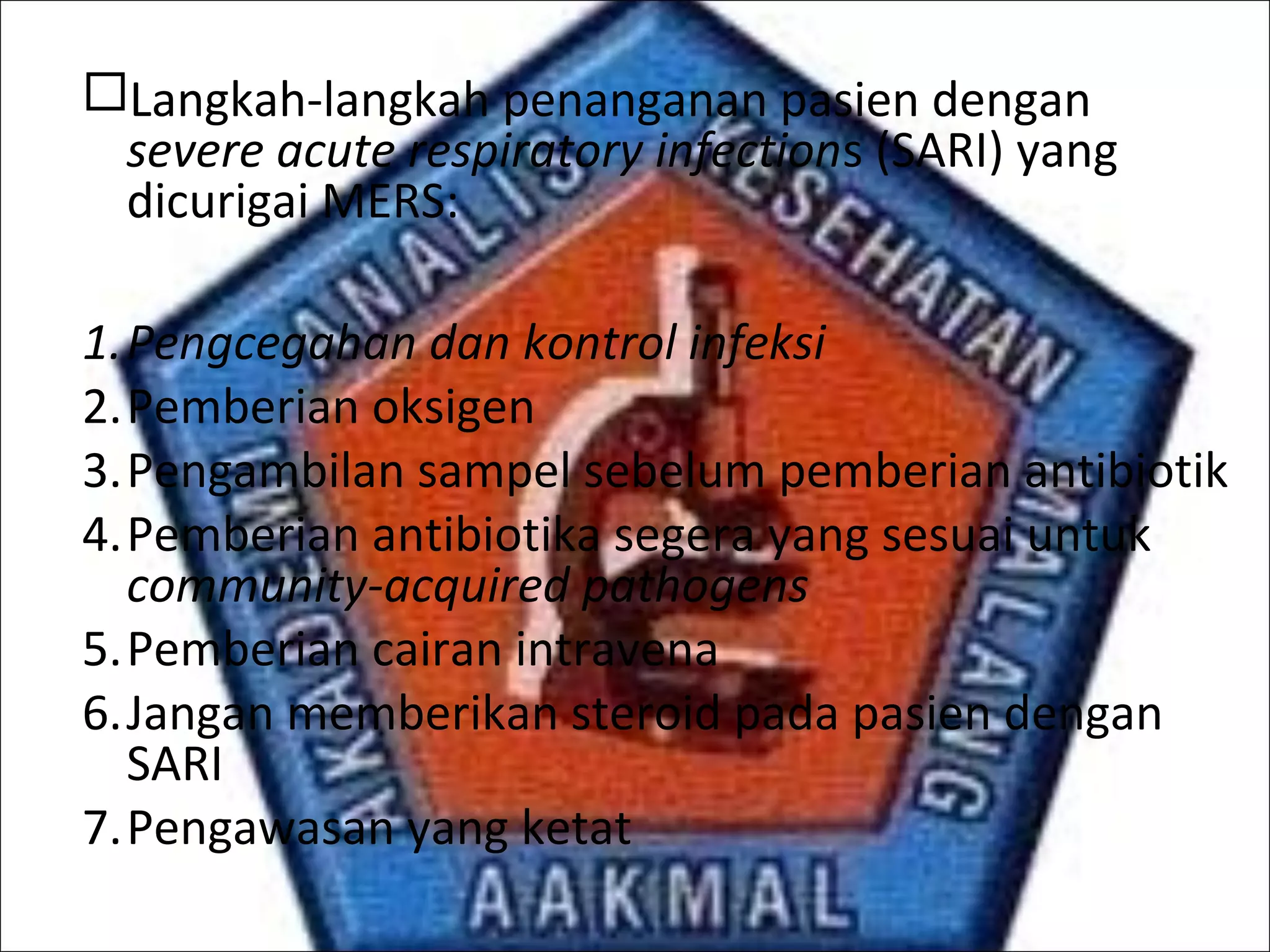 Langkah-langkah penanganan pasien dengan
severe acute respiratory infections (SARI) yang
dicurigai MERS:
1.Pengcegahan dan kontrol infeksi
2.Pemberian oksigen
3.Pengambilan sampel sebelum pemberian antibiotik
4.Pemberian antibiotika segera yang sesuai untuk
community-acquired pathogens
5.Pemberian cairan intravena
6.Jangan memberikan steroid pada pasien dengan
SARI
7.Pengawasan yang ketat
 