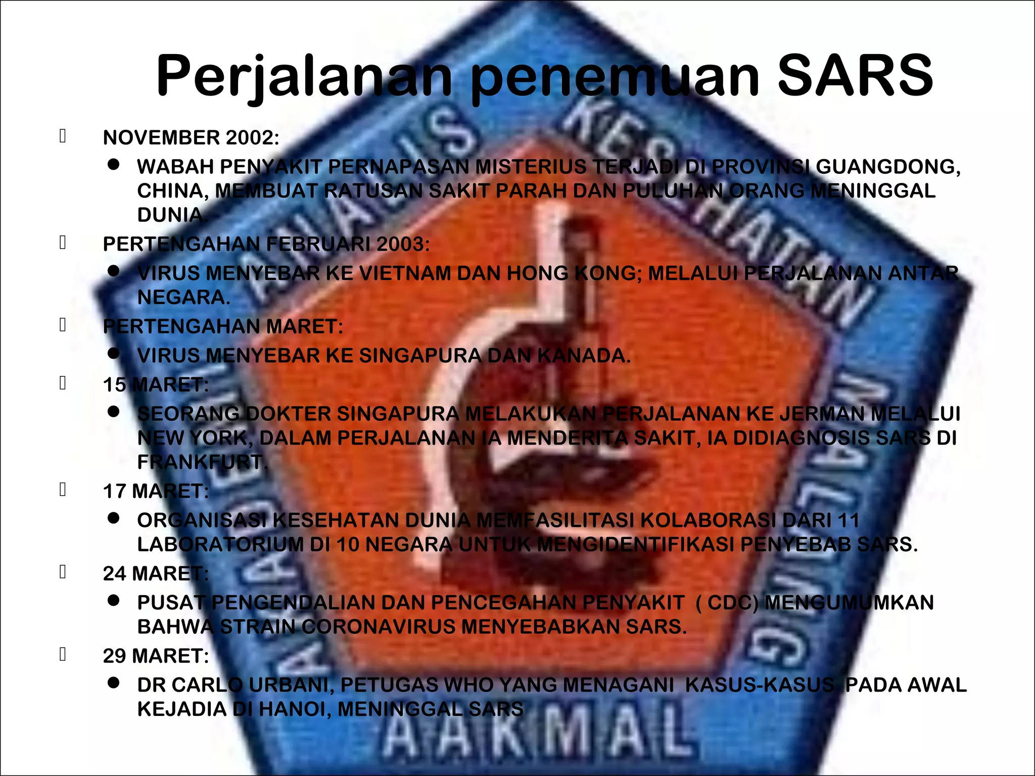 Perjalanan penemuan SARS
 NOVEMBER 2002:
 WABAH PENYAKIT PERNAPASAN MISTERIUS TERJADI DI PROVINSI GUANGDONG,
CHINA, MEMBUAT RATUSAN SAKIT PARAH DAN PULUHAN ORANG MENINGGAL
DUNIA.
 PERTENGAHAN FEBRUARI 2003:
 VIRUS MENYEBAR KE VIETNAM DAN HONG KONG; MELALUI PERJALANAN ANTAR
NEGARA.
 PERTENGAHAN MARET:
 VIRUS MENYEBAR KE SINGAPURA DAN KANADA.
 15 MARET:
 SEORANG DOKTER SINGAPURA MELAKUKAN PERJALANAN KE JERMAN MELALUI
NEW YORK, DALAM PERJALANAN IA MENDERITA SAKIT, IA DIDIAGNOSIS SARS DI
FRANKFURT.
 17 MARET:
 ORGANISASI KESEHATAN DUNIA MEMFASILITASI KOLABORASI DARI 11
LABORATORIUM DI 10 NEGARA UNTUK MENGIDENTIFIKASI PENYEBAB SARS.
 24 MARET:
 PUSAT PENGENDALIAN DAN PENCEGAHAN PENYAKIT ( CDC) MENGUMUMKAN
BAHWA STRAIN CORONAVIRUS MENYEBABKAN SARS.
 29 MARET:
 DR CARLO URBANI, PETUGAS WHO YANG MENAGANI KASUS-KASUS PADA AWAL
KEJADIA DI HANOI, MENINGGAL SARS
 