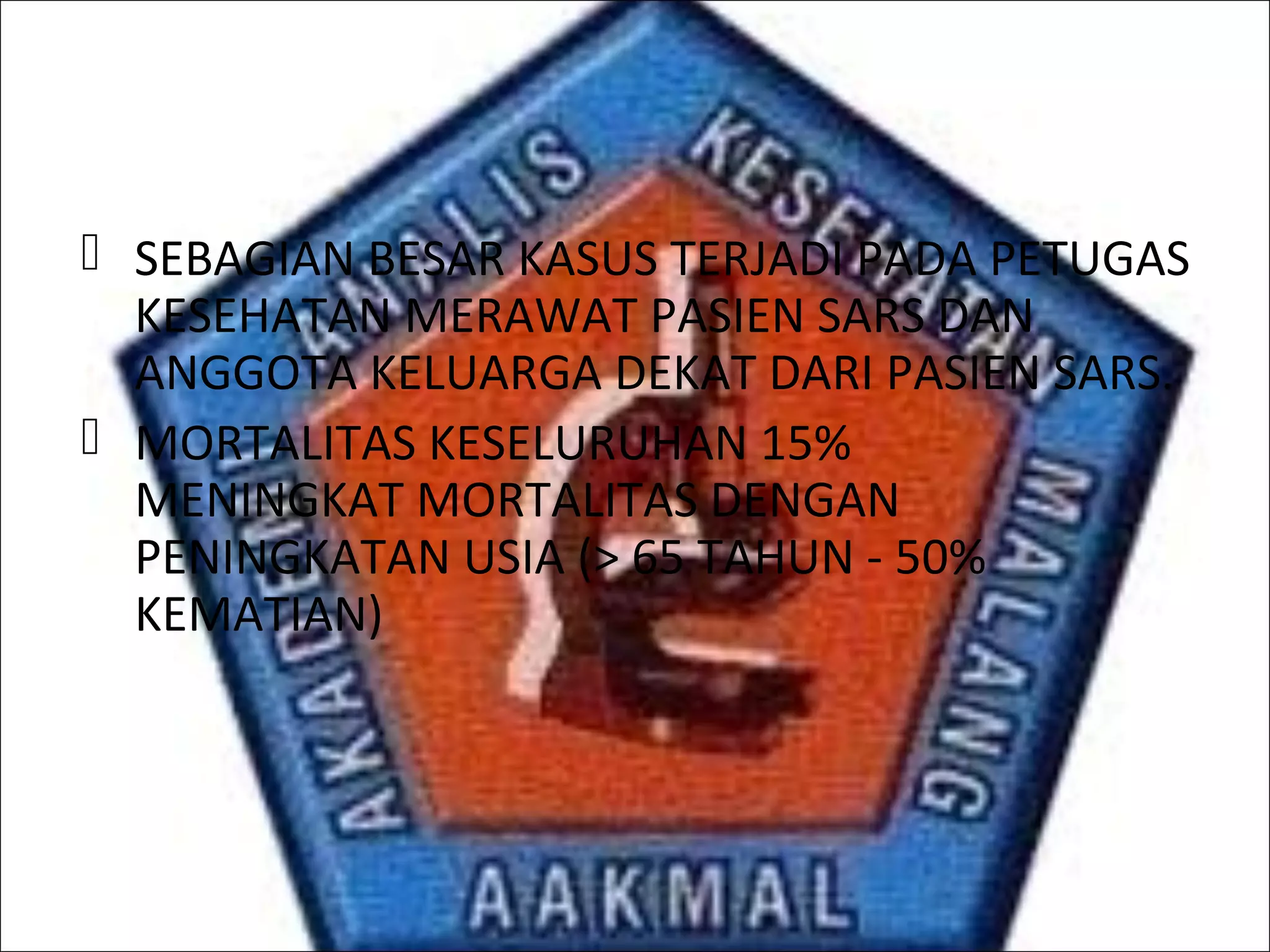  SEBAGIAN BESAR KASUS TERJADI PADA PETUGAS
KESEHATAN MERAWAT PASIEN SARS DAN
ANGGOTA KELUARGA DEKAT DARI PASIEN SARS.
 MORTALITAS KESELURUHAN 15%
MENINGKAT MORTALITAS DENGAN
PENINGKATAN USIA (> 65 TAHUN - 50%
KEMATIAN)
 
