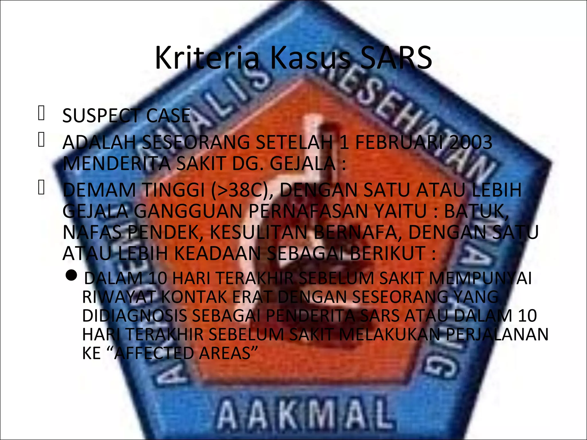 Kriteria Kasus SARS
 SUSPECT CASE
 ADALAH SESEORANG SETELAH 1 FEBRUARI 2003
MENDERITA SAKIT DG. GEJALA :
 DEMAM TINGGI (>38C), DENGAN SATU ATAU LEBIH
GEJALA GANGGUAN PERNAFASAN YAITU : BATUK,
NAFAS PENDEK, KESULITAN BERNAFA, DENGAN SATU
ATAU LEBIH KEADAAN SEBAGAI BERIKUT :
DALAM 10 HARI TERAKHIR SEBELUM SAKIT MEMPUNYAI
RIWAYAT KONTAK ERAT DENGAN SESEORANG YANG
DIDIAGNOSIS SEBAGAI PENDERITA SARS ATAU DALAM 10
HARI TERAKHIR SEBELUM SAKIT MELAKUKAN PERJALANAN
KE “AFFECTED AREAS”
 