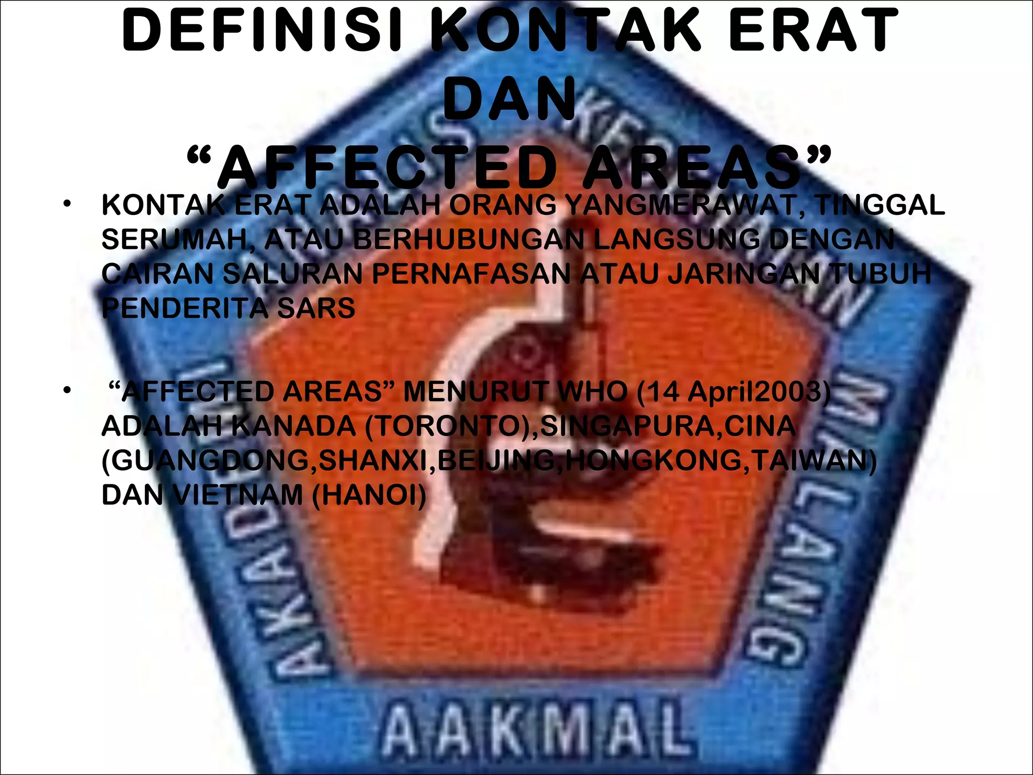 DEFINISI KONTAK ERAT
DAN
 “AFFECTED AREAS” • KONTAK ERAT ADALAH ORANG YANGMERAWAT, TINGGAL
SERUMAH, ATAU BERHUBUNGAN LANGSUNG DENGAN
CAIRAN SALURAN PERNAFASAN ATAU JARINGAN TUBUH
PENDERITA SARS
•  “AFFECTED AREAS” MENURUT WHO (14 April2003)
ADALAH KANADA (TORONTO),SINGAPURA,CINA
(GUANGDONG,SHANXI,BEIJING,HONGKONG,TAIWAN)
DAN VIETNAM (HANOI)
 