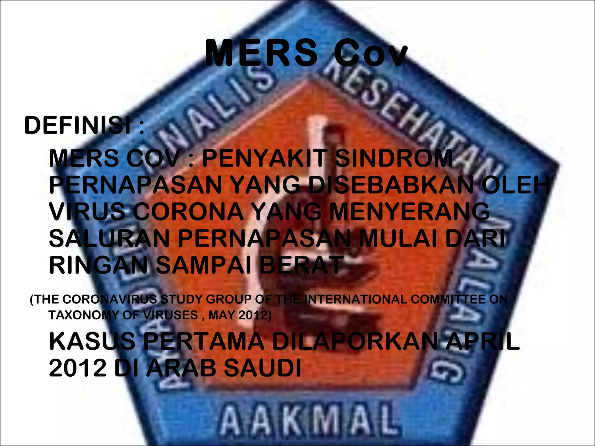 MERS Cov
DEFINISI :
MERS COV : PENYAKIT SINDROM
PERNAPASAN YANG DISEBABKAN OLEH
VIRUS CORONA YANG MENYERANG
SALURAN PERNAPASAN MULAI DARI
RINGAN SAMPAI BERAT
(THE CORONAVIRUS STUDY GROUP OF THE INTERNATIONAL COMMITTEE ON
TAXONOMY OF VIRUSES , MAY 2012)
KASUS PERTAMA DILAPORKAN APRIL
2012 DI ARAB SAUDI
 