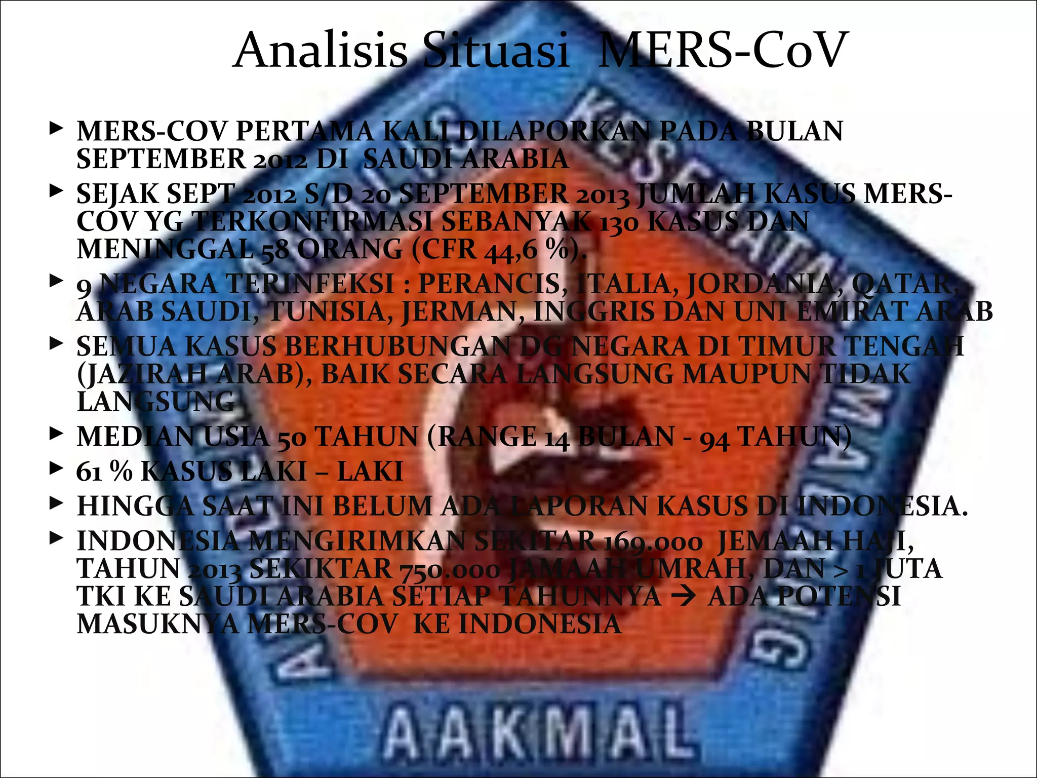 Analisis Situasi MERS-CoV
 MERS-COV PERTAMA KALI DILAPORKAN PADA BULAN
SEPTEMBER 2012 DI SAUDI ARABIA
 SEJAK SEPT 2012 S/D 20 SEPTEMBER 2013 JUMLAH KASUS MERS-
COV YG TERKONFIRMASI SEBANYAK 130 KASUS DAN
MENINGGAL 58 ORANG (CFR 44,6 %).
 9 NEGARA TERINFEKSI : PERANCIS, ITALIA, JORDANIA, QATAR,
ARAB SAUDI, TUNISIA, JERMAN, INGGRIS DAN UNI EMIRAT ARAB
 SEMUA KASUS BERHUBUNGAN DG NEGARA DI TIMUR TENGAH
(JAZIRAH ARAB), BAIK SECARA LANGSUNG MAUPUN TIDAK
LANGSUNG
 MEDIAN USIA 50 TAHUN (RANGE 14 BULAN - 94 TAHUN)
 61 % KASUS LAKI – LAKI
 HINGGA SAAT INI BELUM ADA LAPORAN KASUS DI INDONESIA.
 INDONESIA MENGIRIMKAN SEKITAR 169.000 JEMAAH HAJI,
TAHUN 2013 SEKIKTAR 750.000 JAMAAH UMRAH, DAN > 1 JUTA
TKI KE SAUDI ARABIA SETIAP TAHUNNYA  ADA POTENSI
MASUKNYA MERS-COV KE INDONESIA
 