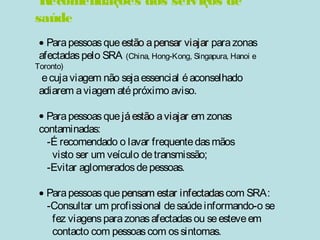 Recomendações dos serviços de 
saúde 
· Para pessoas que eessttããoo aa ppeennssaarr vviiaajjaarr para zonas 
afectadas pelo SRA (China, Hong-Kong, Singapura, Hanoi e 
Toronto) 
e cuja viagem não seja essencial é aconselhado 
adiarem a viagem até próximo aviso. 
· Para pessoas que jjáá eessttããoo aa vviiaajjaarr em zonas 
contaminadas: 
-É recomendado o lavar frequente das mãos 
visto ser um veículo de transmissão; 
-Evitar aglomerados de pessoas. 
· Para pessoas que ppeennssaamm eessttaarr iinnffeeccttaaddaass com SRA: 
-Consultar um profissional de saúde informando-o se 
fez viagens para zonas afectadas ou se esteve em 
contacto com pessoas com os sintomas. 
 