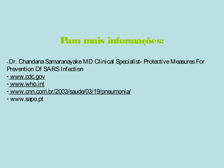 Para mais informações: 
- Dr. Chandana Samaranayake MD Clinical Specialist- Protective Measures For 
Prevention Of SARS Infection 
- www.cdc.gov 
- www.who.int 
- www.cnn.com.br/2003/saude/03/19/pneumonia/ 
- www.sapo.pt 
