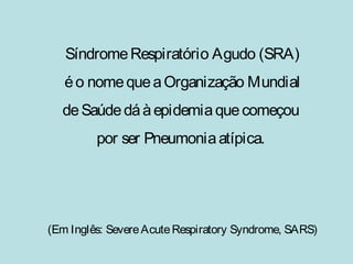 Síndrome Respiratório Agudo (SRA) 
é o nome que a Organização Mundial 
de Saúde dá à epidemia que começou 
por ser Pneumonia atípica. 
(Em Inglês: Severe Acute Respiratory Syndrome, SARS) 
 