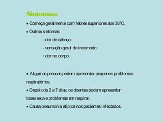 Sintomas: 
· Começa geralmente com febres superiores aos 38ºC. 
· Outros sintomas: 
- dor de cabeça; 
- sensação geral de incomodo; 
- dor no corpo. 
· Algumas pessoas podem apresentar pequenos problemas 
respiratórios. 
· Depois de 2 a 7 dias, os doentes podem apresentar 
tosse seca e problemas em respirar. 
· Causa pneumonia atípica nos pacientes infectados. 
 