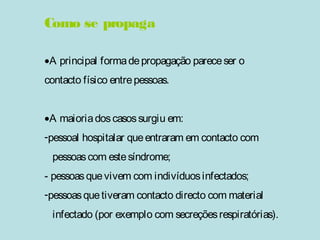 Como se propaga 
·A principal forma de propagação parece ser o 
contacto físico entre pessoas. 
·A maioria dos casos surgiu em: 
-pessoal hospitalar que entraram em contacto com 
pessoas com este síndrome; 
- pessoas que vivem com indivíduos infectados; 
-pessoas que tiveram contacto directo com material 
infectado (por exemplo com secreções respiratórias). 
 