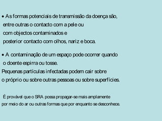 · As formas potenciais de transmissão da doença são, 
entre outras o contacto com a pele ou 
com objectos contaminados e 
posterior contacto com olhos, nariz e boca. 
· A contaminação de um espaço pode ocorrer quando 
o doente espirra ou tosse. 
Pequenas partículas infectadas podem cair sobre 
o próprio ou sobre outras pessoas ou sobre superfícies. 
É provável que o SRA possa propagar-se mais amplamente 
por meio do ar ou outras formas que por enquanto se desconhece. 
 