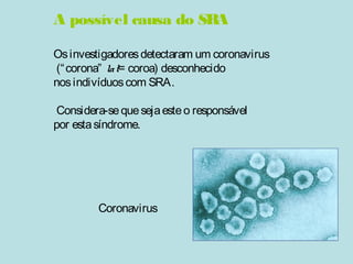 A possível causa do SRA 
Os investigadores detectaram um coronavirus 
(“corona” lat= coroa) desconhecido 
nos indivíduos com SRA. 
Considera-se que seja este o responsável 
por esta síndrome. 
Coronavirus 
 