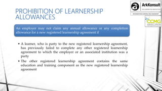 INFORMATION SHARING AND ENGAMENT
PROHIBITION OF LEARNERSHIP
ALLOWANCES
An employer may not claim any annual allowance or any completion
allowance for a new registered learnership agreement if
• A learner, who is party to the new registered learnership agreement,
has previously failed to complete any other registered learnership
agreement to which the employer or an associated institution was a
party
• The other registered learnership agreement contains the same
education and training component as the new registered learnership
agreement
 