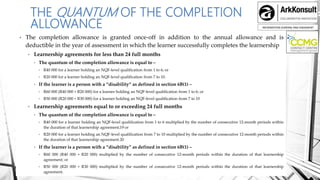 INFORMATION SHARING AND ENGAMENT
THE QUANTUM OF THE COMPLETION
ALLOWANCE
• The completion allowance is granted once-off in addition to the annual allowance and is
deductible in the year of assessment in which the learner successfully completes the learnership
• Learnership agreements for less than 24 full months
• The quantum of the completion allowance is equal to –
• R40 000 for a learner holding an NQF-level qualification from 1 to 6; or
• R20 000 for a learner holding an NQF-level qualification from 7 to 10.
• If the learner is a person with a “disability” as defined in section 6B(1) –
• R60 000 (R40 000 + R20 000) for a learner holding an NQF-level qualification from 1 to 6; or
• R50 000 (R20 000 + R30 000) for a learner holding an NQF-level qualification from 7 to 10
• Learnership agreements equal to or exceeding 24 full months
• The quantum of the completion allowance is equal to –
• R40 000 for a learner holding an NQF-level qualification from 1 to 6 multiplied by the number of consecutive 12-month periods within
the duration of that learnership agreement;19 or
• R20 000 for a learner holding an NQF-level qualification from 7 to 10 multiplied by the number of consecutive 12-month periods within
the duration of that learnership agreement.20
• If the learner is a person with a “disability” as defined in section 6B(1) –
• R60 000 (R40 000 + R20 000) multiplied by the number of consecutive 12-month periods within the duration of that learnership
agreement; or
• R50 000 (R20 000 + R30 000) multiplied by the number of consecutive 12-month periods within the duration of that learnership
agreement.
 