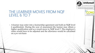 INFORMATION SHARING AND ENGAMENT
THE LEARNER MOVES FROM NQF
LEVEL 6 TO 7
• A learner may enter into a learnership agreement and hold an NQF-level
6 qualification. During the year of assessment the learner may obtain a
higher qualification and as a result move to NQF level 7. The employer’s
claim would have to be adjusted and the allowance would be calculated
on a pro rata basis
 