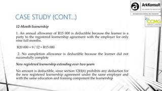 INFORMATION SHARING AND ENGAMENT
CASE STUDY (CONT…)
12-Month learnership
1. An annual allowance of R15 000 is deductible because the learner is a
party to the registered learnership agreement with the employer for only
nine full months.
R20 000 × 9 / 12 = R15 000
2. No completion allowance is deductible because the learner did not
successfully complete
New registered learnership extending over two years
No amount is deductible, since section 12H(6) prohibits any deduction for
the new registered learnership agreement under the same employer and
with the same education and training component the learnership
 