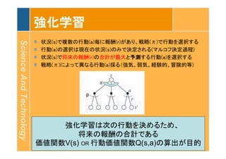ScienceAndTechnology
強化学習
状況(s)で複数の行動(a)毎に報酬(r)があり、戦略(π)で行動を選択する
行動(a)の選択は現在の状況(s)のみで決定される(マルコフ決定過程)
状況(s)で将来の報酬(r)の合計が最大と予測する行動(a)を選択する
戦略(π)によって異なる行動(a)採る（強気、弱気、経験的、冒険的等)
　　強化学習は次の行動を決めるため、
将来の報酬の合計である
価値関数V(s) OR 行動価値関数Q(s,a)の算出が目的
 